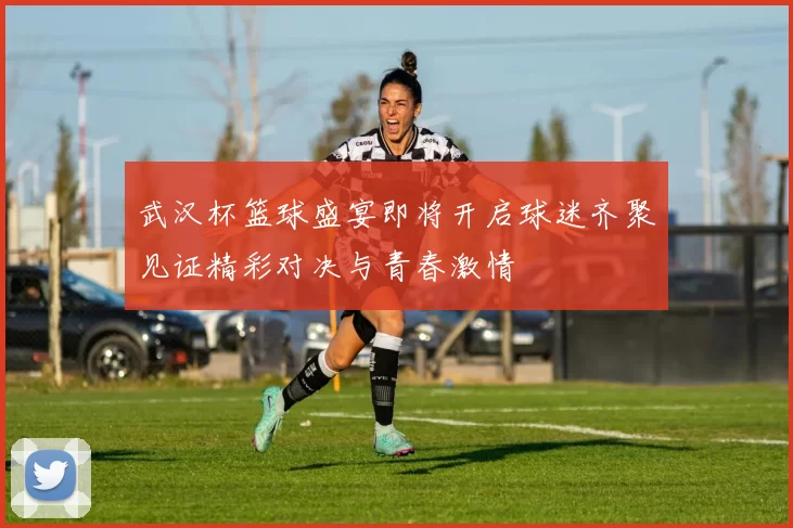 武汉杯篮球盛宴即将开启球迷齐聚见证精彩对决与青春激情